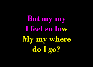 But my my
I feel so low

My my Where
do I go?