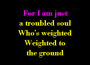 For I am just

a troubled soul

Who's weighted
W eighted to
the ground