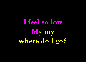 I feel so low

My my
where do I go?