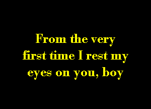 From the very
first time I rest my

eyes on you, boy