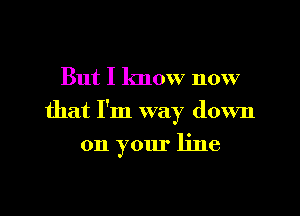 But I know now

that I'm way down

on your line