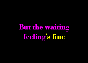 But the waiting

feelings fine