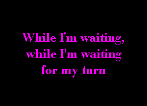 While I'm waiting,
While I'm waiting
for my turn

g