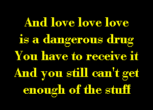 And love love love
is a dangerous drug

You have to receive it
And you still can't get
enough of the stuii