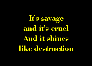 It's savage
and it's cruel
And it shines

like destruction

g