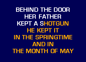 BEHIND THE DOOR
HER FATHER
KEPT A SHOTGUN
HE KEPT IT
IN THE SPRINGTIME
AND IN
THE MONTH OF MAY