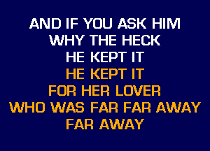 AND IF YOU ASK HIM
WHY THE HECK
HE KEPT IT
HE KEPT IT
FOR HER LOVER
WHO WAS FAR FAR AWAY
FAR AWAY