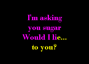 I'm asking
you sugar

Would I lie...

to you?