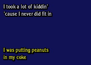 Itooka lot of kiddin'
'cause I never did fit in

I was putting peanuts
in my coke