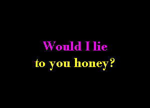 W ould I lie

to you honey?
