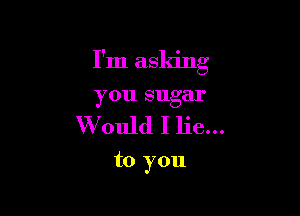 I'm asking
you sugar

Would I lie...

to you