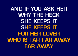 AND IF YOU ASK HER
WHY THE HECK
SHE KEEPS IT
SHE KEEPS IT
FOR HER LOVER
WHO IS FAR FAR AWAY
FAR AWAY