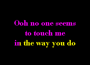 Ooh no one seems
to touch me

in the way you do