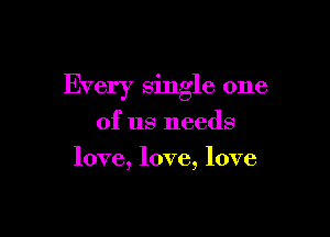 Every single one

of us needs
love, love, love