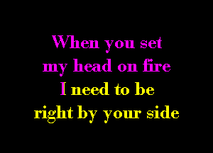 When you set
my head on fire
I need to be

right by your Side

g