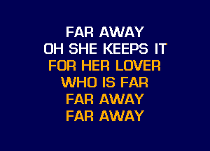 FAR AWAY
0H SHE KEEPS IT
FOR HER LOVER

WHO IS FAR
FAR AWAY
FAR AWAY