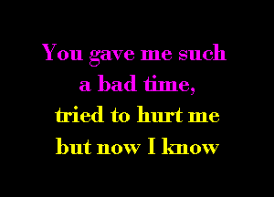 You gave me such
a bad time,
iried to hurt me

but now I know