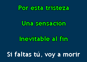 Por esta tristeza

Una sensacic'm

Inevitable al fin

Si faltas tu, voy a morir