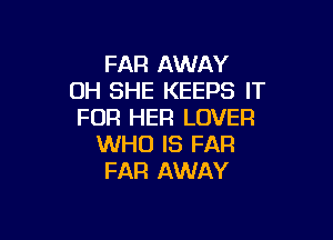 FAR AWAY
OH SHE KEEPS IT
FOR HER LOVER

WHO IS FAR
FAR AWAY