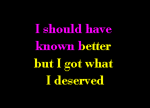 I should have

known better

but I got what
I deserved