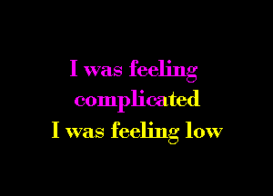 I was feeling

complicated

I was feeling low