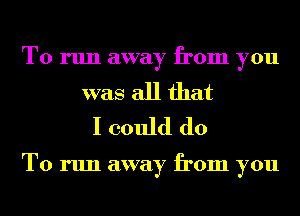 To run away from you

was all that
I could do

To run away from you
