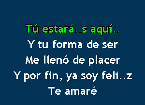 Tu estara..s aqui..
Y tu forma de ser

Me llend de placer
Y por fin, ya soy feli..z
Te amarei