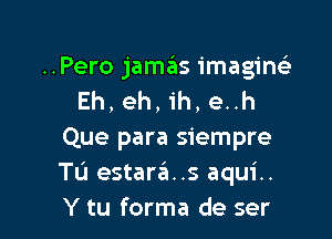 ..Pero jamas imagin
Eh, eh, ih, e..h

Que para siempre
Tu estara..s aqui..
Y tu forma de ser