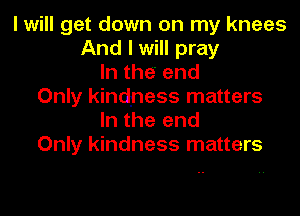 I will get down on my knees
And I will pray
In the end
Only kindness matters

In the end
Only kindness matters