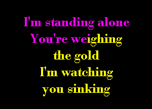 I'm standing alone

You're weighing

the gold
I'm watching
you sinking