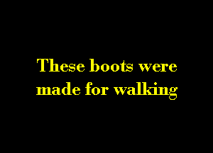 These boots were

made for walking