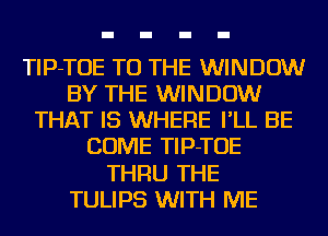 TIP-TOE TO THE WINDOW
BY THE WINDOW
THAT IS WHERE I'LL BE
COME TIP-TOE
THRU THE
TULIPS WITH ME