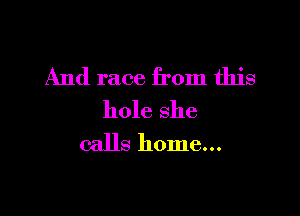 And race from this

hole she
calls home...
