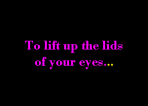 To lift up the lids

of your eyes...