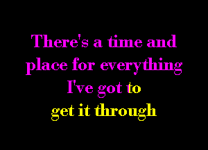 There's a time and
place for everything
I've got to
get it through