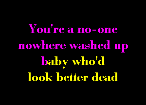 You're a 110-0116
nowhere washed up
baby Who'd
look better dead