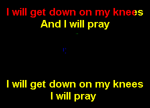 I will get down on my knees
And I will pray

I will get down on my knees
I will pray