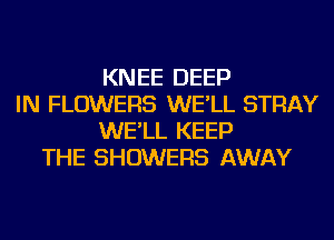 KNEE DEEP
IN FLOWERS WE'LL STRAY
WE'LL KEEP
THE SHOWERS AWAY