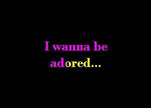 I wanna be

adored...