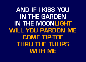 AND IF I KISS YOU
IN THE GARDEN
IN THE MOONLIGHT
WILL YOU PARDON ME
COME TlP-TOE
THRU THE TULIPS
WITH ME