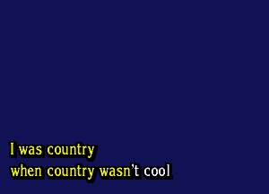 I was country
when country wasn't cool