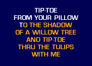 TlP-TOE
FROM YOUR PILLOW
TO THE SHADOW
OF A WILLOW TREE
AND TlP-TOE
THRU THE TULIPS
WITH ME