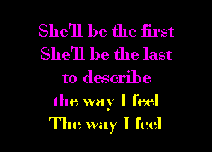 She'll be the first
She'll be the last
to describe
the way I feel

The way I feel I