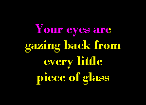 Your eyes are
gazing back from
every little

piece of glass

g