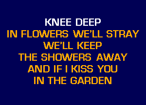 KNEE DEEP
IN FLOWERS WE'LL STRAY
WE'LL KEEP
THE SHOWERS AWAY
AND IF I KISS YOU
IN THE GARDEN