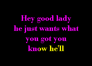 Hey good lady

he just wants What

you got you
know he'll
