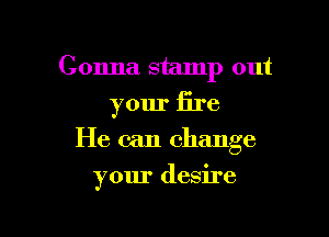 Gonna stamp out
your fire

He can change

your desire