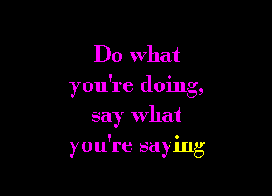 Do What
you're doing,
say What

! 0
you re saymg