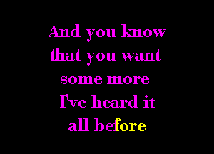 And you know
that you want

some more
I've heard it
all before