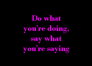 Do What
you're doing,
say What

! 0
you re saymg